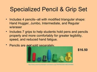 Specialized Pencil & Grip Set Includes 4 pencils--all with modified triangular shape: Hand Hugger, Jumbo, Intermediate, and Regular w/eraser Includes 7 grips to help students hold pens and pencils properly and more comfortably for greater legibility, speed, and reduced hand fatigue.  Pencils are  not  sold separately.   http://www.onionmountaintech.com/search.php?PHPSESSID=98523004&keyword=specialized+pencil&x=21&y=8 $16.50 