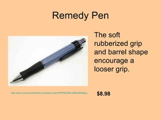 Remedy Pen The soft rubberized grip and barrel shape encourage a looser grip.   http://www.onionmountaintech.com/search.php?PHPSESSID=98523004&keyword=remedy+pen&x=0&y=0 $8.98 
