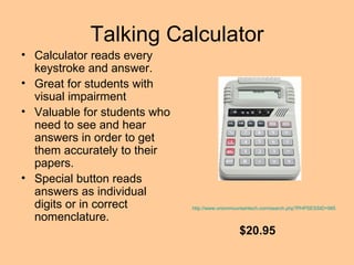 Talking Calculator Calculator reads every keystroke and answer. Great for students with visual impairment Valuable for students who need to see and hear answers in order to get them accurately to their papers. Special button reads answers as individual digits or in correct nomenclature.  http://www.onionmountaintech.com/search.php?PHPSESSID=98523004&keyword=talking+calculator&x=0&y=0 $20.95 