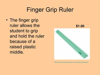 Finger Grip Ruler The finger grip ruler allows the student to grip and hold the ruler because of a raised plastic middle.  http://www.onionmountaintech.com/search.php?keyword=finger+grip+ruler&x=0&y=0&type=1 $1.00 