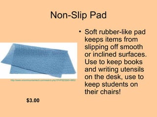Non-Slip Pad Soft rubber-like pad keeps items from slipping off smooth or inclined surfaces. Use to keep books and writing utensils on the desk, use to keep students on their chairs!  $3.00 http://www.onionmountaintech.com/search.php?PHPSESSID=98523004&keyword=non-slip&x=0&y=0 