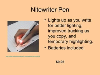 Nitewriter Pen Lights up as you write for better lighting, improved tracking as you copy, and temporary highlighting. Batteries included.  http://www.onionmountaintech.com/search.php?PHPSESSID=98523004&keyword=nitewriter+pen&x=0&y=0 $9.95 