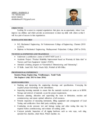 ABDUL RAHMAN S
+91 7401061420
04369 240454
abdulrahman9119@gmail.com
OBJECTIVES
Looking for a career in a reputed organization that gives me an opportunity where I can
improve my abilities and which provide an environment to share my skills with others so that I
will be a part of success in that organization.
SCHOLASTICRECORD
 B.E. Mechanical Engineering, Sri Venkateswara College of Engineering, Chennai (2010
to 2013).
 Diploma in Mechanical Engineering, Muthayammal Polytechnic College (2007 to 2010).
TECHNICALEXPERTISE AND TRAININGS
 Underwent a certification course of ASNT NDT Level 2.
 Academic Project: “Product Reliability Improvement based on Warranty & Sales data” at
Tractors and Farm Equipment Limited (TAFE).
 Attended a training program on “Geometrical Dimensioning and Tolerancing”.
 IT Skills: AutoCAD, ProE, Oracle SQL, Weibull & MS Office.
PROFESSIONAL EXPERIENCE
Kanaka Durga Engineering, Virudhunagar, Tamil Nadu
Site Engineer (July 2013 to June 2016)
RESPONSIBILITIES
 Studying and interpreting the engineering drawings and specifications. Conveying the
acquired project knowledge to the subordinates.
 Inspecting incoming materials to ensure that the materials received are same as in BOM.
Storage and retrieval of materials as per the project requirements.
 Resource planning, allocation and supervising the team in fabrication, erection and
commissioning and ensure optimal utilization of all resources.
 Periodic inspection of measuring instruments, lifting equipment and arrangement of Load
Testing and certification from third party certifying agency.
 Conducting on-site pressure test and leakage testing and other testing that may be
required before commissioning and evaluate all welding joints.
 Carryout periodic Inspection of all rigging hardware such as wire rope, web sling,
spreader bar, shackles, chain block, Winch machine etc.
 