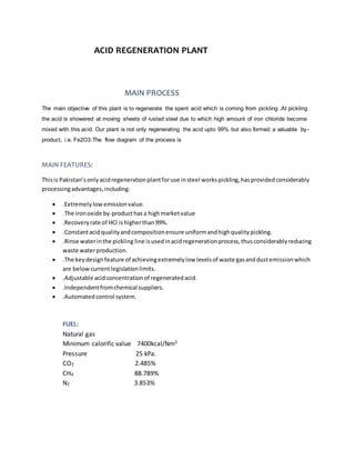 ACID REGENERATION PLANT
MAIN PROCESS
The main objective of this plant is to regenerate the spent acid which is coming from pickling .At pickling
the acid is showered at moving sheets of rusted steel due to which high amount of iron chloride become
mixed with this acid. Our plant is not only regenerating the acid upto 99% but also formed a valuable by-
product, i.e. Fe2O3.The flow diagram of the process is
MAIN FEATURES:
Thisis Pakistan’sonlyacidregenerationplantforuse insteel workspickling,hasprovidedconsiderably
processingadvantages,including:
 .Extremelylowemissionvalue.
 .The ironoxide by-producthasa highmarketvalue
 .Recoveryrate of HCl ishigherthan99%.
 .Constantacidqualityandcompositionensure uniformandhighqualitypickling.
 .Rinse waterinthe pickling line isusedinacidregenerationprocess,thusconsiderablyreducing
waste waterproduction.
 .The keydesignfeature of achievingextremelylow levelsof waste gasanddustemissionwhich
are belowcurrentlegislationlimits.
 .Adjustable acidconcentrationof regeneratedacid.
 .Independentfromchemical suppliers.
 .Automatedcontrol system.
FUEL:
Natural gas
Minimum calorific value 7400kcal/Nm3
Pressure 25 kPa.
CO2 2.485%
CH4 88.789%
N2 3.853%
 