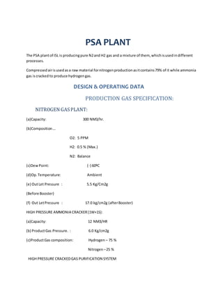 PSA PLANT
The PSA plantof ISL is producingpure N2and H2 gas and a mixture of them, whichisusedindifferent
processes.
Compressedairisusedasa raw material fornitrogenproductionasitcontains79% of it while ammonia
gas iscracked to produce hydrogengas.
DESIGN & OPERATING DATA
PRODUCTION GAS SPECIFICATION:
NITROGEN GASPLANT:
(a)Capacity: 300 NM3/hr.
(b)Composition…
O2: 5 PPM
H2: 0.5 % (Max.)
N2: Balance
(c)DewPoint: (-) 60ºC
(d)Op.Temperature: Ambient
(e) OutLet Pressure : 5.5 Kg/Cm2g
(Before Booster)
(f) Out LetPressure : 17.0 kg/cm2g (afterBooster)
HIGH PRESSURE AMMONIA CRACKER(1W+1S):
(a)Capacity: 12 NM3/HR
(b) ProductGas Pressure. : 6.0 Kg/cm2g
(c)ProductGas composition: Hydrogen – 75 %
Nitrogen–25 %
HIGH PRESSURE CRACKEDGAS PURIFICATION SYSTEM
 
