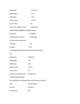 (a)Capacity: 12 Nm/Hr.
(b)Hydrogen: 75 %
(c)Nitrogen: 25 %
(d) DewPoint : (-) 60 °C
(e) Res.NH3: Nil
(e) Pressure atBatteryLimit: 6.0 Kg/cm2g
LOW PRESSURE AMMONIA CRACKER(1W+1S)
(a)Capacity: 60 NM3/hr.
(b) ProductGas Pressure. : 0.2 Kg/cm2g
(c)ProductGas composition:
Hydrogen – 75 %
Nitrogen– 25 %
LOW PRESSURE CRACKEDGAS PURIFICATION SYSTEM – 2
Nos.
(a)Capacity: 60 Nm/Hr.
(b)Hydrogen: 75 %
(c)Nitrogen: 25 %
(d) DewPoint : (-) 70 °C
(e) Res.NH3: Nil
(e) Pressure atBatteryLimit: 0.2 Kg/cm2g
UTILITIES CONSUMPTION:
i) CoolingWater:(ForNitrogenGasPlant& AmmoniaCracker)
Flow: (16-18) NM3/Hr.
Pressure: 2.5 Kg/cm2
Temperature: 32°C
 