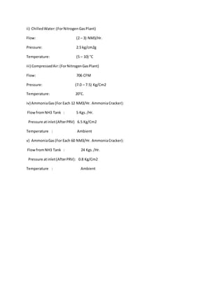 ii) ChilledWater:(ForNitrogenGasPlant)
Flow: (2 – 3) NM3/Hr.
Pressure: 2.5 kg/cm2g
Temperature: (5 – 10) °C
iii) CompressedAir:(ForNitrogenGasPlant)
Flow: 706 CFM
Pressure: (7.0 – 7.5) Kg/Cm2
Temperature: 20°C.
iv) AmmoniaGas(For Each 12 NM3/Hr. AmmoniaCracker):
FlowfromNH3 Tank : 5 Kgs./Hr.
Pressure atinlet(AfterPRV) 6.5 Kg/Cm2
Temperature : Ambient
v) AmmoniaGas(For Each 60 NM3/Hr. AmmoniaCracker):
FlowfromNH3 Tank : 24 Kgs./Hr.
Pressure atinlet(AfterPRV): 0.8 Kg/Cm2
Temperature : Ambient
 