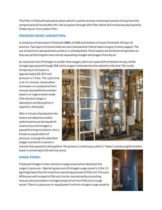 Thisfilterisfilledwithactivatedcarbonwhichisusedtoremove remainingmoisture (if any) fromthe
compressedairlineandafterthis,the airpassesthroughafterfilterwhichwillremoveanydustparticle
if takenby air fromcarbon filter.
PRESSURE SWING ADSORPTION:
It comprisesof twotowersfilledwith2880L of CMS withbottomof towerfilledwith 1ftlayerof
alumina.Twolayersof ceramicballsare alsomaintainedinthese towerstogive itsome support.The
use of aluminaisprecautionaryasthe airis alreadydried.These towersare the heartof operationas
theyare performingthe mainrole by separatingnitrogenandoxygenfromdryair.
As molecularsize of nitrogenissmallerthanoxygen,whenairispassedfrombottomtotop,all the
nitrogengaspassedthroughCMS while oxygenmoleculesbecome adsorbonthe bed.The inside
temperature of towersis
approximately20-22o
C and
pressure is7.5 bar. The cycle time
isof 1+1 minute,meanswhen
one towerisin productionfor1
minute meanwhilethe another
towerisin regenerationmode
(The directionof gasin
adsorptionanddesorptionis
opposite,obviously).
After1 minute of productionthe
towersare depressurizedto
ambientpressure duringwhich
small amountof nitrogenis
passedfromtop to bottom,thisis
knownas equalizationof
pressure,topurge the adsorbed
oxygenoutwhichisstoredin
silencerthenpassedtoatmosphere.The processiscontinuous,when1st
towerisproducingN2 another
towerisremovingitsO2 and vice versa.
SURGE VESSEL:
Producednitrogenisthenstoredinalarge vessel whichabsorball the
surgesinpressure. Operatingpressureof nitrogensurge vessel is1.0to 1.5
kg/cm2g lowerthanthe maximumoperatingpressure of PSA unit.Pressure
difference withrespecttoPSA unitisto be maintainedbycontrolling
manual valve providedinnitrogenproductline fromPSA unittosurge
vessel.There isapressure re-equalizationlinefromnitrogensurge vessel to
 