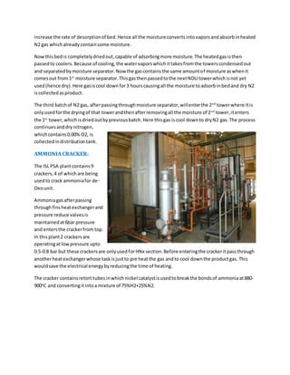 increase the rate of desorptionof bed.Hence all the moistureconvertsintovaporsandabsorbinheated
N2 gas whichalreadycontainsome moisture.
Nowthisbedis completelydriedout,capable of adsorbingmore moisture.The heatedgasisthen
passedto coolers.Because of cooling,the watervaporswhichittakesfromthe towerscondensedout
and separatedbymoisture separator.Now the gascontainsthe same amountof moisture aswhenit
comesout from1st
moisture separator.Thisgasthenpassedtothe nextNDU towerwhichisnot yet
used(hence dry).Here gasiscool downfor3 hourscausingall the moisture toadsorbinbedand dry N2
iscollectedasproduct.
The third batchof N2 gas, afterpassingthroughmoisture separator,willenterthe 2nd
towerwhere itis
onlyusedforthe dryingof that towerandthenafterremovingall the moisture of 2nd
tower,itenters
the 1st
tower,whichisdriedoutbypreviousbatch.Here thisgas iscool downto dryN2 gas.The process
continuesanddrynitrogen,
whichcontains0.00% O2, is
collectedindistributiontank.
AMMONIA CRACKER:
The ISL PSA plantcontains9
crackers,4 of whichare being
usedto crack ammoniafor de-
Oxounit.
Ammoniagasafterpassing
throughfinsheatexchangerand
pressure reduce valvesis
maintainedat6bar pressure
and entersthe crackerfrom top.
In thisplant2 crackersare
operatingatlowpressure upto
0.5-0.8 bar but these crackersare onlyusedforHNx section.Before enteringthe crackeritpassthrough
anotherheatexchangerwhose taskisjustto pre heatthe gas andto cool downthe productgas. This
wouldsave the electrical energybyreducingthe time of heating.
The cracker containsretort tubesinwhichnickel catalystisusedtobreakthe bondsof ammoniaat880-
900o
C and convertingitintoa mixture of 75%H2+25%N2.
 