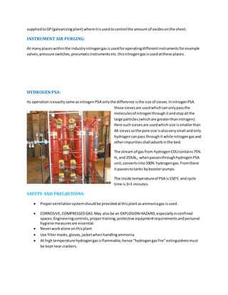 suppliedtoGP(galvanizingplant) whereitisusedtocontrol the amount of oxidesonthe sheet.
INSTRUMENT AIR PURGING:
At manyplaceswithinthe industrynitrogengasisusedforoperatingdifferentinstrumentsforexample
valves,pressure switches,pneumaticinstrumentsetc.thisnitrogengasisusedatthese places.
HYDROGEN PSA:
Its operationisexactlysame asnitrogenPSA onlythe difference isthe size of sieves.InnitrogenPSA
those sievesare usedwhichcanonlypassthe
moleculesof nitrogenthroughitandstopall the
large particles(whichare greaterthannitrogen).
Here such sievesare usedwhichsize issmallerthan
4A sievesso the pore size isalsoverysmall andonly
hydrogencanpass throughit while nitrogengasand
otherimpuritiesshalladsorbinthe bed.
The stream of gas from hydrogenCDUcontains75%
H2 and 25%N2, whenpassesthroughhydrogenPSA
unit,convertsinto100% hydrogengas.Fromthere
it passestotanks byboosterpumps.
The inside temperatureof PSA is150o
C and cycle
time is3+3 minutes.
SAFETY AND PRECAUTIONS:
 Properventilationsystemshouldbe providedatthisplantasammoniagas isused.
 CORROSIVE,COMPRESSEDGAS.May alsobe an EXPLOSION HAZARD,especiallyinconfined
spaces.Engineeringcontrols,propertraining,protective equipmentrequirementsandpersonal
hygiene measuresare essential.
 Neverworkalone onthisplant
 Use filtermasks,gloves,jacketwhenhandlingammonia.
 At hightemperature hydrogengasisflammable,hence “hydrogengasfire”extinguishersmust
be keptnear crackers.
 