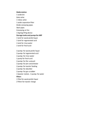 Oxide station
1 oxide bin
Gate valve
1 rotary valve
1 oxide separation filter
Oxide conveying pipes
Steel pipes
Conveying air fan
1 big bag fillng device
Storage tanks and pumps for ARP
1 tank for waste pickle liquor
1 tank for regenerated acid
1 tank for rinse water
1 tank for fresh acid
2 pumps for waste pickle liquor
2 pumps for regenerated acid
2 pumps for rinse water
1 pump for fresh acid
2 pumps for the sump pit
2 pumps for pre-concentrator
2 pumps for reactor feeding
2 pumps for absorber
2 pumps for gas scrubber
1 booster station. 2 pumps for water
Filters
1 filter for waste pickle liquor
2 filters for roaster charge
 