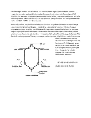 hot exhaustgasfromthe roaster furnace.The directheatexchange isaccomplishedinaventuri
evaporatorwhere the waste acidisatomizedandturbulentlyintermixedwiththe roastgasat high
velocities.The waste gasisthuspartiallyevaporated,leavingbehindapreconcentrated waste acidtobe
usedas liquidfeedtothe sprayroastingfurnace. Inventuri 25% by volume of acidisevaporatedanditis
cooledfrom950c TO 400c and itis dedusted.
In the spray furnace,the preconcentratedwasteacidwhichisinjectedfromthe topbymeansof high
pressure atomizingnozzlesundergoesadropby dropevaporationof waterandHCl as well aspyro
hydrolysisreactionof remainingironchloridesandexcessoxygenprovidedbythe burners,whichare
tangentiallyalignedaroundthe furnace circumference inordertoforma specific‘swirl’flow pattern
whichincreasesthe dropletretentiontime byincreasingthe length of itspaththroughthe furnace.The
chemical reactionproductsof the pyrohydrolysisreactionconsistof HCl whichisextractedfromthe top
of the furnace togetherwiththe
steamand combustionproductsand
ferricoxide (Fe2O3) powderwhich
settlesatthe conical bottomof the
furnace ispneumaticallyconveyed
intoa storage bin forsuitable
disposal.The pyrohydrolysis
reactionsare as follows:
12FeCl2+3O2=8FeCl3+2Fe2O3
2FeCl3+3H2O=6HCl+Fe2O3
 