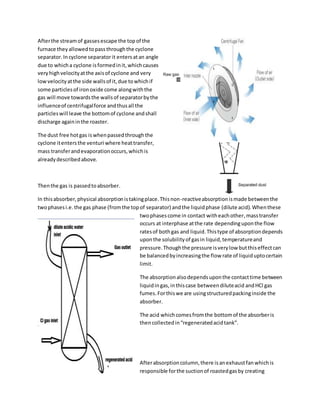 Afterthe streamof gassesescape the topof the
furnace theyallowedtopassthroughthe cyclone
separator.Incyclone separatorit entersatan angle
due to whicha cyclone isformedinit,whichcauses
veryhighvelocityatthe axisof cyclone and very
lowvelocityatthe side wallsof it,due towhichif
some particlesof ironoxide come alongwiththe
gas will move towardsthe wallsof separatorbythe
influenceof centrifugalforce andthusall the
particleswill leave the bottomof cyclone andshall
discharge againinthe roaster.
The dust free hotgas iswhenpassedthroughthe
cyclone itentersthe venturi where heattransfer,
mass transferandevaporationoccurs,whichis
alreadydescribedabove.
Thenthe gas is passedtoabsorber.
In thisabsorber,physical absorptionistakingplace.Thisnon-reactiveabsorptionismade betweenthe
twophasesi.e.the gas phase (fromthe topof separator) andthe liquidphase (dilute acid).Whenthese
twophasescome in contact witheachother,masstransfer
occurs at interphase atthe rate dependinguponthe flow
ratesof bothgas and liquid.Thistype of absorptiondepends
uponthe solubilityof gasin liquid, temperatureand
pressure.Thoughthe pressure isverylow butthiseffectcan
be balancedbyincreasingthe flow rate of liquiduptocertain
limit.
The absorptionalsodependsuponthe contacttime between
liquidingas,inthiscase betweendiluteacid andHCl gas
fumes.Forthiswe are usingstructuredpackinginside the
absorber.
The acid whichcomesfromthe bottomof the absorberis
thencollectedin“regeneratedacidtank”.
Afterabsorptioncolumn,there isanexhaustfanwhichis
responsible forthe suctionof roastedgasby creating
 