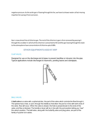negative pressure.Asthe acidicgasis flowingthroughthe fan,we have toshowerwater atfast moving
impellersforsavingitfromcorrosion.
Gas is nowalmostfree of chlorine gas.The restof the chlorine ingasis thenremovedbypassingit
throughthe scrubberin whichall the chlorine isconvertedtoHCl andthe gas leavingthroughthe stack
to the atmosphere have concentrationof chlorineupto0.00%.
OTHER EQUIPMENTS USEDAT ARP
FLAP VALVE:
Designed for use on the discharge end of pipes to prevent backflow or intrusion into the pipe.
Typical applications include discharges to reservoirs, ponding basins and standpipes.
BALL VALVE:
A ball valve is a valve with a spherical disc, the part of the valve which controls the flow through it.
The sphere has a hole, or port, through the middle so that when the port is in line with both ends of
the valve, flow will occur. When the valve is closed, the hole is perpendicular to the ends of the
valve, and flow is blocked. The handle or lever will be in line with the port position letting you "see"
the valve's position. The ball valve, along with the butterfly valve and plug valve, are part of the
family of quarter turn valves.
 