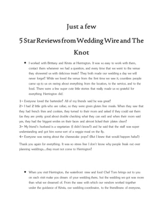 Just a few
5 StarReviewsfromWeddingWireand The
Knot
 I worked with Brittany and Krista at Herrington. It was so easy to work with them,
contact them whenever we had a question, and every time that we went to the venue
they showered us with delicious treats! They both made our wedding a day we will
never forget! While we loved the venue from the first time we saw it, countless people
came up to us on raving about everything from the location, to the service, and to the
food. There were a few super cute little stories that really made us so grateful for
everything Herrington did:
1- Everyone loved the bartender! All of my friends said he was great!
2- I had 2 little girls who are celiac, so they were given gluten free meals. When they saw that
they had french fries and cookies, they turned to their mom and asked if they could eat them
(as they are pretty good about double checking what they can eat) and when their mom said
yes, they had the biggest smiles on their faces and almost licked their plates clean!
3- My friend's husband is a vegetarian (I didn't know!) and he said that the staff was super
understanding and got him some sort of a veggie meal on the fly.
4- Everyone was raving about the cheesecake pops! (But I knew that would happen haha!)
Thank you again for everything. It was so stress free I don't know why people freak out over
planning weddings....they must not come to Herrington!
 When you visit Herrington, the waterfront view and food Chef Tom brings out to you
on each visit make you dream of your wedding there, but the wedding we got was more
than what we dreamed of. From the ease with which our vendors worked together
under the guidance of Krista, our wedding coordinator, to the friendliness of everyone,
 