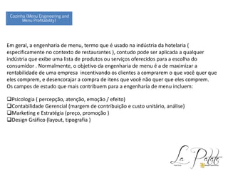 Em geral, a engenharia de menu, termo que é usado na indústria da hotelaria (
especificamente no contexto de restaurantes ), contudo pode ser aplicada a qualquer
indústria que exibe uma lista de produtos ou serviços oferecidos para a escolha do
consumidor . Normalmente, o objetivo da engenharia de menu é a de maximizar a
rentabilidade de uma empresa incentivando os clientes a comprarem o que você quer que
eles comprem, e desencorajar a compra de itens que você não quer que eles comprem.
Os campos de estudo que mais contribuem para a engenharia de menu incluem:
Psicologia ( percepção, atenção, emoção / efeito)
Contabilidade Gerencial (margem de contribuição e custo unitário, análise)
Marketing e Estratégia (preço, promoção )
Design Gráfico (layout, tipografia )
Cozinha (Menu Engineering and
Menu Profitability)
 