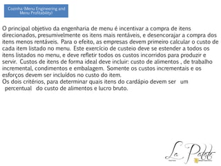 O principal objetivo da engenharia de menu é incentivar a compra de itens
direcionados, presumivelmente os itens mais rentáveis, e desencorajar a compra dos
itens menos rentáveis. Para o efeito, as empresas devem primeiro calcular o custo de
cada item listado no menu. Este exercício de custeio deve se estender a todos os
itens listados no menu, e deve refletir todos os custos incorridos para produzir e
servir. Custos de itens de forma ideal deve incluir: custo de alimentos , de trabalho
incremental, condimentos e embalagem. Somente os custos incrementais e os
esforços devem ser incluídos no custo do item.
Os dois critérios, para determinar quais itens do cardápio devem ser um
percentual do custo de alimentos e lucro bruto.
Cozinha (Menu Engineering and
Menu Profitability)
 