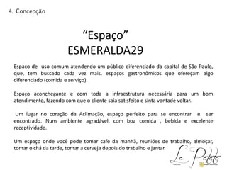 “Espaço”
ESMERALDA29
Espaço de uso comum atendendo um público diferenciado da capital de São Paulo,
que, tem buscado cada vez mais, espaços gastronômicos que ofereçam algo
diferenciado (comida e serviço).
Espaço aconchegante e com toda a infraestrutura necessária para um bom
atendimento, fazendo com que o cliente saia satisfeito e sinta vontade voltar.
Um lugar no coração da Aclimação, espaço perfeito para se encontrar e ser
encontrado. Num ambiente agradável, com boa comida , bebida e excelente
receptividade.
Um espaço onde você pode tomar café da manhã, reuniões de trabalho, almoçar,
tomar o chá da tarde, tomar a cerveja depois do trabalho e jantar.
4. Concepção
 