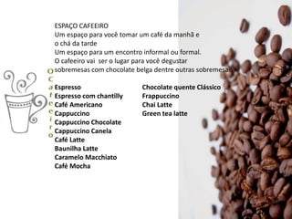ESPAÇO CAFEEIRO
Um espaço para você tomar um café da manhã e
o chá da tarde
Um espaço para um encontro informal ou formal.
O cafeeiro vai ser o lugar para você degustar
sobremesas com chocolate belga dentre outras sobremesas.
Espresso Chocolate quente Clássico
Espresso com chantilly Frappuccino
Café Americano Chai Latte
Cappuccino Green tea latte
Cappuccino Chocolate
Cappuccino Canela
Café Latte
Baunilha Latte
Caramelo Macchiato
Café Mocha
 