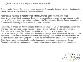 1. Quem somos nós e o que fazemos de melhor?
A empresa La Patate é formada por quatro pessoas, Rosângela Borges Devos, Humberto Di
Palma, Nelson Carlos Ribeiro e Steve Henri Devos.
Rosângela é brasileira e trabalhou nos últimos 20 anos como responsável pelos
departamentos de Controladoria e Recursos Humanos das empresas por que passou, sendo
que os últimos 11 anos na multinacional europeia ThyssenKrupp Bilstein. Com graduação em
Contabilidade, Rosângela é a administradora de La Patate.
Humberto, formado em Administração de Empresas EAESP - FGV-SP, com especialização em
finanças, com diversos cursos na área. Tendo ampla vivência na área administrativa
financeira em organizações de grande,médio e pequeno porte nos segmentos
bancários,construção civil, indústria e comércio e passagens em empresas no exterior. Como
executivo, consultor e instrutor em cursos “in company” , nos últimos anos têm atuado em
reorganizações societárias, implantações de novos modelos de gestão, Fusão,Aquisição e
Cisão, bem como também implantando sistemas de gestão nas empresas nas áreas
Financeira, criando procedimentos e políticas voltadas para a área de crédito e cobrança.
 
