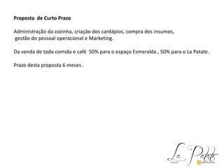 Proposta de Curto Prazo
Administração da cozinha, criação dos cardápios, compra dos insumos,
gestão do pessoal operacional e Marketing.
Da venda de toda comida e café 50% para o espaço Esmeralda , 50% para o La Patate.
Prazo desta proposta 6 meses .
 