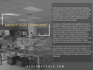ABOUT OUR COMPANY
Avalon Pearls is a vertically integrated jewelry company
controlling all points of the product from sourcing through
distribution. Our factory employ’s Americans GIA Pearl
Graduates fluent in mandarin Chinese to work directly with
the pearl farmers to get the highest quality pearls at the
lowest possible prices. Our direct relationship with the
farmers ensures our superior quality.
Our factory in Zhejiang China has capabilities far beyond
assembly, including casting, stamping, injection, epoxy, etc.
We have over 100 full-time employees, and our factory is
approved for various retailers including but not limited the
retail list provided. Our factory has been audited and
approved for production, quality, fire safety and human
rights. In addition, we are an authorized import/export
company that has passed several inspections from CT-PAT
and also the Chinese government including -- Chinese
Inspection and Quarranty (CIQ) department, and fire safety.
Our mission is to orchestrate the process carefully so that
only the highest quality pearl reaches the consumer. Our
pride is knowing that our process is 100% controlled by us.
We never use outside contractors and thus ensure that all of
our products are withheld to the highest ethical standards
imaginable.
A V A L O N P E A R L S . C O M
 