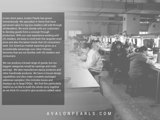 A V A L O N P E A R L S . C O M
In two short years, Avalon Pearls has grown
tremendously. We specialize in items that have
perceived value for big box retailers (all sold through
wholesalers). We work closely with our customers
to develop goods from a concept through
production. With our vast experience working with
US retailers, we keep in mind both the targeted retail
price and also the latest trends that US consumers
seek. Our American market expertise gives us a
considerable advantage over other Chinese
factories that are not familiar with US retailers and
consumers.
We can produce a broad range of goods, but our
biggest categories would be castings and multi
earrings. We also manufacture epoxy products and
other handmade products. We have in-house design
capabilities and also make complete packaged
salesman samples ( this includes boxes and
displays up to large PDQs). We find this particularly
helpful as we like to build the whole story together
as we think it's crucial to give products added value.
 