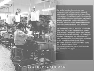 A V A L O N P E A R L S . C O M
Our facility is broken down into four main
production areas, office/showroom area, and
warehouses. The production area consists of two
casting rooms (2 machines in each room), they also
have polishing, tumbling and vibrating machines in
addition we also have model/mold makingThe
assembly area is the largest area and we use this
department for any assembly tasks we require.
The epoxy area is used for any epoxy jobs that we
need to do, also for any components we have to
glue. We keep a drying oven here to make sure all
epoxy dries quickly and uniformly. The packing are
is used to pack all goods and is also used like a
100% inspection area as our employees are trained
to look for defects or other quality issues.
Any further questions you have about our facility
can be directed to Hike Larson
(www.avalonpearls.com), we are pleased to offer
any information you require.
 
