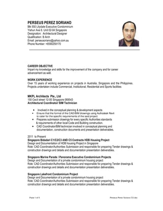 Page 1 of 5 Perseus Perez Soriano CV.doc
PERSEUS PEREZ SORIANO
Blk 550 Lilydale Executive Condominium
Yishun Ave 6. Unit 02-04 Singapore
Designation: Architectural Designer
Qualification: B Arch
Email: perseusoriano@yahoo.com.au
Phone Number: +6590259170
CAREER OBJECTIVE
Impart my knowledge and skills for the improvement of the company and for career
advancement as well.
WORK EXPERIENCE
Over 15 years of working experience on projects in Australia, Singapore and the Philippines.
Projects undertaken include Commercial, Institutional, Residential and Sports facilities
MKPL Architects Pte., Ltd
150 Cecil street 12-00 Singapore 069543
Architectural Coordinator/ BIM Technician
• Involved in the conceptual planning & development aspects
• Ensure that the format of the CAD/BIM drawings using Authodesk Revit
to cater for the specific requirements of the said project.
• Prepares submission drawings for every specific Authorities standards
& requirements of other local Code and Building construction.
• CAD Coordinator/BIM technician involved in conceptual planning and
documentation, construction documents and presentation deliverables.
2011 to Present
Singapore Bidadari C1/C2/C3 AND C5 Contracts HDB Housing Project
Design and Documentation of HDB housing Project in Singapore
Role: CAD Coordinator/Authorities Submission and responsible for preparing Tender drawings &
construction drawings and details and documentation presentation deliverables.
Singapore Marine Parade / Panorama Executive Condominium Projects
Design and Documentation of a private condominium housing project
Role: CAD Coordinator/Authorities Submission and responsible for preparing Tender drawings &
construction drawings and details and documentation presentation deliverables.
Singapore Lakefront Condominium Project
Design and Documentation of a private condominium housing project
Role: CAD Coordinator/Authorities Submission and responsible for preparing Tender drawings &
construction drawings and details and documentation presentation deliverables.
 