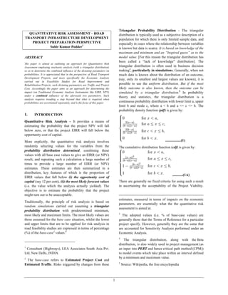 1
QUANTITATIVE RISK ASSESSMENT – ROAD
TRANSPORT INFRASTRUCTURE DEVELOPMENT
PROJECT PREPARATION PERSPECTIVE
Subir Kumar Podder1
ABSTRACT
The paper is aimed at outlining an approach for Quantitative Risk
Assessment employing stochastic analysis (with a triangular distribution)
so as to determine the combined influence of the dictating parameters on
probabilities. It is appreciated that in the perspective of Road Transport
Development Projects, and more specifically the Economic Analysis
carried out in Feasibility Studies for Road Improvement and
Rehabilitation Projects, such dictating parameters are Traffic and Project
Cost. Accordingly the paper aims at an approach for determining the
impact (on Traditional Economic Analysis Instruments like EIRR, NPV)
under a combined influence of the aforesaid two parameters. Such
analysis requires treading a step beyond that what is required when
probabilities are ascertained separately, and is the focus of this paper.
1. INTRODUCTION
Quantitative Risk Analysis – It provides a means of
estimating the probability that the project NPV will fall
below zero, or that the project EIRR will fall below the
opportunity cost of capital.
More explicitly, the quantitative risk analysis involves
randomly selecting values for the variables from the
probability distribution determined; combining these
values with all base case values to give an EIRR (or NPV)
result; and repeating such a calculation a large number of
times to provide a large number of EIRR (or NPV)
estimates. These estimates are then summarized in a
distribution, key features of which is the proportion of
EIRR values that fall below (i) the opportunity cost of
capital (say 12 per cent), (ii) the most likely forecast values
(i.e. the value which the analysis actually yielded). The
objective is to estimate the probability that the project
might turn out to be unacceptable.
Traditionally, the principle of risk analysis is based on
random simulations carried out assuming a triangular
probability distribution with predetermined minimum,
most likely and maximum limits. The most likely values are
those assumed for the base case situation, whilst the lower
and upper limits that are to be applied for risk analysis in
road feasibility studies are expressed in terms of percentage
(%) of the base-case2
values.3
1
Consultant (Highways), LEA Associates South Asia Pvt.
Ltd, New Delhi, INDIA
2
The base-case refers to Estimated Project Cost and
Estimated Traffic. Risks triggered by changes from these
Triangular Probability Distribution - The triangular
distribution is typically used as a subjective description of a
population for which there is only limited sample data, and
especially in cases where the relationship between variables
is known but data is scarce. It is based on knowledge of the
maximum and minimum and an “Inspired guess” as to the
modal value. [For this reason the triangular distribution has
been called a “lack of knowledge” distribution]. The
triangular distribution is often used in business decision
making4
, particularly in simulations. Generally, when not
much data is known about the distribution of an outcome,
(say, only its smallest and largest values are known), it is
possible to use the uniform distribution. But if the most
likely outcome is also known, then the outcome can be
simulated by a triangular distribution.5
In probability
theory and statistics, the triangular distribution is a
continuous probability distribution with lower limit a, upper
limit b and mode c, where a < b and a <= c <= b. The
probability density function (pdf) is given by:
..................(1)
The cumulative distribution function (cdf) is given by:
............(1A)
There are generally no fixed criteria for using such a result
in ascertaining the acceptability of the Project Viability.
estimates, measured in terms of impacts on the economic
parameters, are essentially what the the quantitative risk
assessment is aimed at.
3
The adopted values (i.e. % of base-case values) are
generally those that the Terms of Reference for a particular
project specify. However, generally they are the same that
are accounted for Sensitivity Analysis performed under an
Economic Analysis.
4
The triangular distribution, along with the Beta
distribution, is also widely used in project management (as
an input into PERT and hence critical path method (CPM))
to model events which take place within an interval defined
by a minimum and maximum value.
5
Source: Wikipedia, the free encyclopedia
 