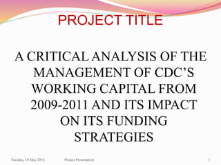 PROJECT TITLE
A CRITICAL ANALYSIS OF THE
MANAGEMENT OF CDC’S
WORKING CAPITAL FROM
2009-2011 AND ITS IMPACT
ON ITS FUNDING
STRATEGIES
Tuesday, 10 May 2016 1Project Presentation
 