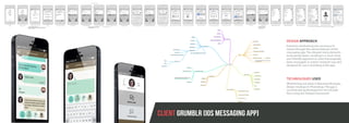 DESIGN APPROACH
Extensive wireframing was necessary to
reason through the various features of this
messaging app. This allowed many elements
to be paired down, resulting in a much more
user friendly approach to what had originally
been envisaged. A custom character was also
designed for use in branding of the app.
TECHNOLOGIES USED
Wireframing was done in Balsamiq Mockups,
design mockups in Photoshop. The app is
currently being developed for the iOS plat-
form using the Firebase framework.
CLIENT GRUMBLR [IOS MESSAGING APP]
 