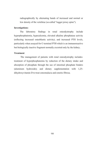 100
radiographically by alternating bands of increased and normal or
low density of the vertebrae (so-called "rugger jersey spine").
Investigations:
The laboratory findings in renal osteodystrophy include
hyperphosphatemia, hypocalcemia, elevated alkaline phosphatase activity
(reflecting increased osteoblastic activity), and increased PTH levels,
particularly when assayed for C-terminal PTH which is an immunoreactive
but biologically inactive fragment normally excreted only by the kidney.
Treatment
The management of patients with renal osteodystrophy includes:
treatment of hyperphosphatemia by reduction of the dietary intake and
absorption of phosphate through the use of intestinal phosphate binders
(aluminum hydroxide); and dietary supplementation with 1,25-
dihydroxyvitamin D to treat osteomalacia and osteitis fibrosa.
 