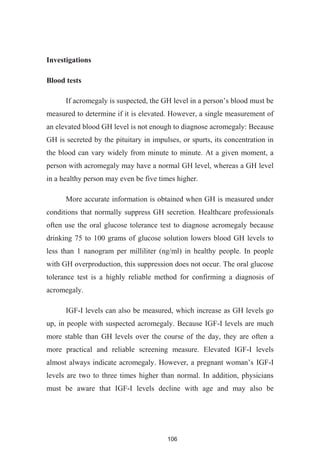 106
Investigations
Blood tests
measured to determine if it is elevated. However, a single measurement of
an elevated blood GH level is not enough to diagnose acromegaly: Because
GH is secreted by the pituitary in impulses, or spurts, its concentration in
the blood can vary widely from minute to minute. At a given moment, a
person with acromegaly may have a normal GH level, whereas a GH level
in a healthy person may even be five times higher.
More accurate information is obtained when GH is measured under
conditions that normally suppress GH secretion. Healthcare professionals
often use the oral glucose tolerance test to diagnose acromegaly because
drinking 75 to 100 grams of glucose solution lowers blood GH levels to
less than 1 nanogram per milliliter (ng/ml) in healthy people. In people
with GH overproduction, this suppression does not occur. The oral glucose
tolerance test is a highly reliable method for confirming a diagnosis of
acromegaly.
IGF-I levels can also be measured, which increase as GH levels go
up, in people with suspected acromegaly. Because IGF-I levels are much
more stable than GH levels over the course of the day, they are often a
more practical and reliable screening measure. Elevated IGF-I levels
-I
levels are two to three times higher than normal. In addition, physicians
must be aware that IGF-I levels decline with age and may also be
 