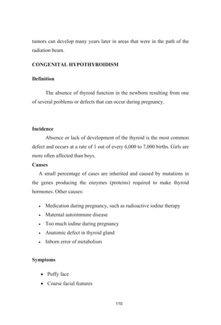 110
tumors can develop many years later in areas that were in the path of the
radiation beam.
CONGENITAL HYPOTHYROIDISM
Definition
The absence of thyroid function in the newborn resulting from one
of several problems or defects that can occur during pregnancy.
Incidence
Absence or lack of development of the thyroid is the most common
defect and occurs at a rate of 1 out of every 6,000 to 7,000 births. Girls are
more often affected than boys.
Causes
A small percentage of cases are inherited and caused by mutations in
the genes producing the enzymes (proteins) required to make thyroid
hormones. Other causes:
Medication during pregnancy, such as radioactive iodine therapy
Maternal autoimmune disease
Too much iodine during pregnancy
Anatomic defect in thyroid gland
Inborn error of metabolism
Symptoms
Puffy face
Coarse facial features
 
