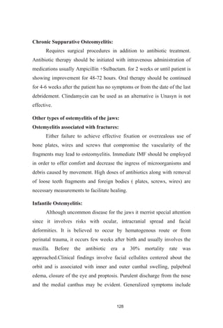 128
Chronic Suppurative Osteomyelitis:
Requires surgical procedures in addition to antibiotic treatment.
Antibiotic therapy should be initiated with intravenous administration of
medications usually Ampicillin +Sulbactam. for 2 weeks or until patient is
showing improvement for 48-72 hours. Oral therapy should be continued
for 4-6 weeks after the patient has no symptoms or from the date of the last
debridement. Clindamycin can be used as an alternative is Unasyn is not
effective.
Other types of ostemyelitis of the jaws:
Ostemyelitis associated with fractures:
Either failure to achieve effective fixation or overzealous use of
bone plates, wires and screws that compromise the vascularity of the
fragments may lead to osteomyelitis. Immediate IMF should be employed
in order to offer comfort and decrease the ingress of microorganisms and
debris caused by movement. High doses of antibiotics along with removal
of loose teeth fragments and foreign bodies ( plates, screws, wires) are
necessary measurements to facilitate healing.
Infantile Ostemyelitis:
Although uncommon disease for the jaws it merrist special attention
since it involves risks with ocular, intracranial spread and facial
deformities. It is believed to occur by hematogenous route or from
perinatal trauma, it occurs few weeks after birth and usually involves the
maxilla. Before the antibiotic era a 30% mortality rate was
approached.Clinical findings involve facial cellulites centered about the
orbit and is associated with inner and outer canthal swelling, palpebral
edema, closure of the eye and proptosis. Purulent discharge from the nose
and the medial canthus may be evident. Generalized symptoms include
 
