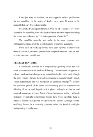 164
Either jaw may be involved, but there appears to be a predilection
for the mandible. In the series of Shafer, there were 26 cases in the
mandible but only five in the maxilla.
In a study it was reported that 52(70%) out of 75 cases of OFs were
located in the mandible, with 43% located in the posterior region-including
the ramus area, followed by 22% in the posterior of maxilla.74
The mandible premolar and molar is the most common site.
Infrequently, it may invol the jaws bilaterally or multiple quadrants.
Some cases of ossifying fibroma have been reported in craniofacial
bones like frontal, ethmoid, sphenoid and temporal bones or orbit, as well
as in the anterior cranial fossa.
CLINICAL FEATURES
It commonly presents as a progressively growing lesion that can
attain enormous size with resultant deformity if left untreated. It appears as
a hard, localized and slow-growing mass that displaces the teeth, though
the latter remain vital and the overlying mucosa is characteristically intact.
Tooth displacement and root resorption are common findings.72
The slow
but persistent growth of the tumor may ultimately produce expansion and
thinning of buccal and lingual cortical plates, although perforation and
mucosal ulcerations are rare. Most of these lesions are solitary, although
instances of multiple synchronous lesions have been reported; there is
rarely a familial background for synchronous lesions. Although central
ossifying fibroma is a relatively common lesion, the familial, multiple-
lesion variety is rarely seen.
 