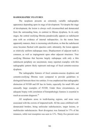 165
RADIOGRAPHIC FEATURES
The neoplasm presents an extremely variable radiographic
appearance depending upon its stage of development. Yet despite the stage
of development, the lesion is always well circumscribed and demarcated
from the surrounding bone, in contrast to fibrous dysplasia. In its early
stages, the central ossifying fibroma paradoxically appears as radiolucent
area with no evidence of internal radiopacities. As the tumor bone
apparently matures, there is increasing calcification, so that the radiolucent
areas becomes flecked with opacities until, ultimately, the lesion appears
as relatively uniform radiopaque mass. Displacement of adjacent teeth is
common, as well as impingement upon other adjacent structures. True
ossifying fibromas that become largely radiopaque with only a thin
radiolucent periphery are uncommon; many reported examples with this
radiographic pattern likely represent end-stage of focal cemento-osseous
dysplasia.
The radiographic features of focal cemento-osseous dysplasia and
cemento-ossifying fibroma were compared to provide guidelines to
distinguish between these two entities. It was emphasized that radiographic
distinction of FCOD and OF has its limits, especially for small OFs and
unusually large examples of FCOD. Under these circumstances, an
adequate biopsy with correlation of histopathologic features is essential to
reach an accurate diagnosis.74
All neoplasms arose in tooth-bearing regions, and none were
associated with the crowns of impacted teeth. All the cases exhibited well-
demarcated borders, being unilocular radiolucencies, target lesions, or
multilocular radiolucencies. Root divergence was featured in 17% of the
instances, while root resorption was seen in 11%. Thirty five percent were
 