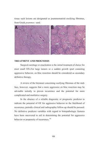 169
tissue such lesions are designated as psammomatoid ossifying fibromas,
from Greek psammos: sand.
TREATMENT AND PROGNOSIS
Surgical curettage or enucleation is the initial treatment of choice for
most small OFs.For large tumors or a sudden growth spurt connoting
aggressive behavior, en bloc resection should be considered as secondary
definitive therapy.
A review of the literature concerning ossifying fibromas of the mid-
face, however, suggests that a more aggressive en bloc resection may be
advisable initially to preven recurrence and the potential for more
complicated and mutilative surgery.
In the absence of a reliable diagnostic or prognostic predictor to
indicate the potential of OF for aggressive behavior or the likelihood of
recurrence, periodic clinical and radiographic follow-up should be pursued.
No definitive predictor variables with regard to histopathologic features
have been uncovered to aid in determining the potential for aggressive
behavior or propensity of recurrence
 