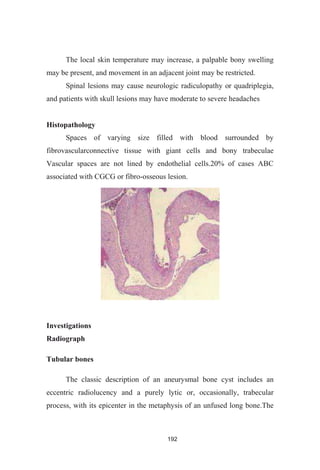 192
The local skin temperature may increase, a palpable bony swelling
may be present, and movement in an adjacent joint may be restricted.
Spinal lesions may cause neurologic radiculopathy or quadriplegia,
and patients with skull lesions may have moderate to severe headaches
Histopathology
Spaces of varying size filled with blood surrounded by
fibrovascularconnective tissue with giant cells and bony trabeculae
Vascular spaces are not lined by endothelial cells.20% of cases ABC
associated with CGCG or fibro-osseous lesion.
Investigations
Radiograph
Tubular bones
The classic description of an aneurysmal bone cyst includes an
eccentric radiolucency and a purely lytic or, occasionally, trabecular
process, with its epicenter in the metaphysis of an unfused long bone.The
 