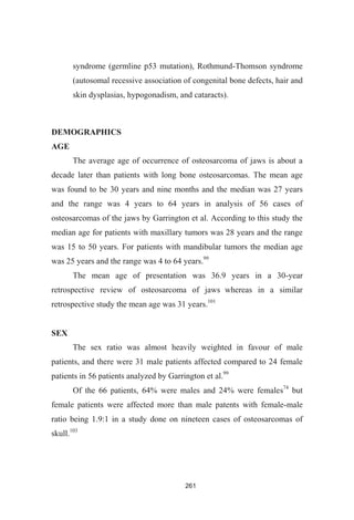 261
syndrome (germline p53 mutation), Rothmund-Thomson syndrome
(autosomal recessive association of congenital bone defects, hair and
skin dysplasias, hypogonadism, and cataracts).
DEMOGRAPHICS
AGE
The average age of occurrence of osteosarcoma of jaws is about a
decade later than patients with long bone osteosarcomas. The mean age
was found to be 30 years and nine months and the median was 27 years
and the range was 4 years to 64 years in analysis of 56 cases of
osteosarcomas of the jaws by Garrington et al. According to this study the
median age for patients with maxillary tumors was 28 years and the range
was 15 to 50 years. For patients with mandibular tumors the median age
was 25 years and the range was 4 to 64 years.99
The mean age of presentation was 36.9 years in a 30-year
retrospective review of osteosarcoma of jaws whereas in a similar
retrospective study the mean age was 31 years.101
SEX
The sex ratio was almost heavily weighted in favour of male
patients, and there were 31 male patients affected compared to 24 female
patients in 56 patients analyzed by Garrington et al.99
Of the 66 patients, 64% were males and 24% were females74
but
female patients were affected more than male patents with female-male
ratio being 1.9:1 in a study done on nineteen cases of osteosarcomas of
skull.103
 