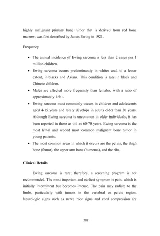 282
highly malignant primary bone tumor that is derived from red bone
marrow, was first described by James Ewing in 1921.
Frequency
The annual incidence of Ewing sarcoma is less than 2 cases per 1
million children.
Ewing sarcoma occurs predominantly in whites and, to a lesser
extent, in blacks and Asians. This condition is rare in black and
Chinese children.
Males are affected more frequently than females, with a ratio of
approximately 1.5:1.
Ewing sarcoma most commonly occurs in children and adolescents
aged 4-15 years and rarely develops in adults older than 30 years.
Although Ewing sarcoma is uncommon in older individuals, it has
been reported in those as old as 60-70 years. Ewing sarcoma is the
most lethal and second most common malignant bone tumor in
young patients.
The most common areas in which it occurs are the pelvis, the thigh
bone (femur), the upper arm bone (humerus), and the ribs.
Clinical Details
Ewing sarcoma is rare; therefore, a screening program is not
recommended. The most important and earliest symptom is pain, which is
initially intermittent but becomes intense. The pain may radiate to the
limbs, particularly with tumors in the vertebral or pelvic region.
Neurologic signs such as nerve root signs and cord compression are
 