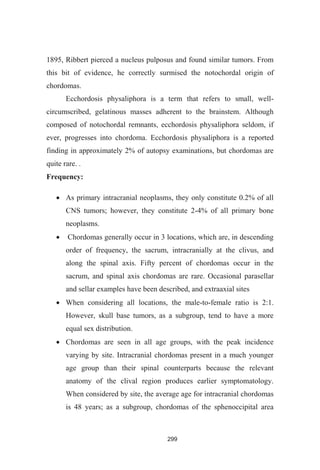 299
1895, Ribbert pierced a nucleus pulposus and found similar tumors. From
this bit of evidence, he correctly surmised the notochordal origin of
chordomas.
Ecchordosis physaliphora is a term that refers to small, well-
circumscribed, gelatinous masses adherent to the brainstem. Although
composed of notochordal remnants, ecchordosis physaliphora seldom, if
ever, progresses into chordoma. Ecchordosis physaliphora is a reported
finding in approximately 2% of autopsy examinations, but chordomas are
quite rare. .
Frequency:
As primary intracranial neoplasms, they only constitute 0.2% of all
CNS tumors; however, they constitute 2-4% of all primary bone
neoplasms.
Chordomas generally occur in 3 locations, which are, in descending
order of frequency, the sacrum, intracranially at the clivus, and
along the spinal axis. Fifty percent of chordomas occur in the
sacrum, and spinal axis chordomas are rare. Occasional parasellar
and sellar examples have been described, and extraaxial sites
When considering all locations, the male-to-female ratio is 2:1.
However, skull base tumors, as a subgroup, tend to have a more
equal sex distribution.
Chordomas are seen in all age groups, with the peak incidence
varying by site. Intracranial chordomas present in a much younger
age group than their spinal counterparts because the relevant
anatomy of the clival region produces earlier symptomatology.
When considered by site, the average age for intracranial chordomas
is 48 years; as a subgroup, chordomas of the sphenoccipital area
 