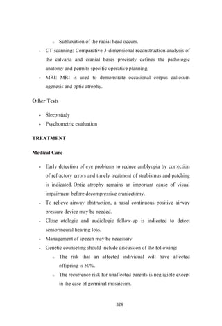 324
Subluxation of the radial head occurs.
CT scanning: Comparative 3-dimensional reconstruction analysis of
the calvaria and cranial bases precisely defines the pathologic
anatomy and permits specific operative planning.
MRI: MRI is used to demonstrate occasional corpus callosum
agenesis and optic atrophy.
Other Tests
Sleep study
Psychometric evaluation
TREATMENT
Medical Care
Early detection of eye problems to reduce amblyopia by correction
of refractory errors and timely treatment of strabismus and patching
is indicated. Optic atrophy remains an important cause of visual
impairment before decompressive craniectomy.
To relieve airway obstruction, a nasal continuous positive airway
pressure device may be needed.
Close otologic and audiologic follow-up is indicated to detect
sensorineural hearing loss.
Management of speech may be necessary.
Genetic counseling should include discussion of the following:
The risk that an affected individual will have affected
offspring is 50%.
The recurrence risk for unaffected parents is negligible except
in the case of germinal mosaicism.
 