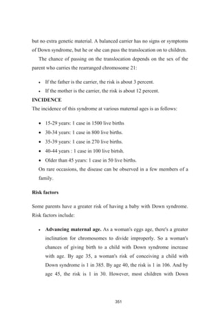 351
but no extra genetic material. A balanced carrier has no signs or symptoms
of Down syndrome, but he or she can pass the translocation on to children.
The chance of passing on the translocation depends on the sex of the
parent who carries the rearranged chromosome 21:
If the father is the carrier, the risk is about 3 percent.
If the mother is the carrier, the risk is about 12 percent.
INCIDENCE
The incidence of this syndrome at various maternal ages is as follows:
15-29 years: 1 case in 1500 live births
30-34 years: 1 case in 800 live births.
35-39 years: 1 case in 270 live births.
40-44 years : 1 case in 100 live birtsh.
Older than 45 years: 1 case in 50 live births.
On rare occasions, the disease can be observed in a few members of a
family.
Risk factors
Some parents have a greater risk of having a baby with Down syndrome.
Risk factors include:
Advancing maternal age. As a woman's eggs age, there's a greater
inclination for chromosomes to divide improperly. So a woman's
chances of giving birth to a child with Down syndrome increase
with age. By age 35, a woman's risk of conceiving a child with
Down syndrome is 1 in 385. By age 40, the risk is 1 in 106. And by
age 45, the risk is 1 in 30. However, most children with Down
 