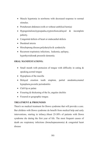 353
Muscle hypotonia in newborns with decreased response to normal
stimulus.
Protuberant abdomen (with or without umbilical hernia)
Hypogenitalism,hypospadia,cryptorchism,delayed & incomplete
puberty.
Congenital defects of heart or endocardial defects
Duodenal atresia
Hirschsprung disease,polydactylia & syndactylia
Recurrent respiratory infections, leukemia, epilepsy,
hypothyroidism& presenile dementia.
ORAL MANIFESTATIONS:
Small mouth with protusion of tongue with difficulty in eating &
speaking,scrotal tongue
Hypoplasia of the maxilla
Delayed eruotion tooth eruption, partial anodontia,enamel
hypoplasia,juvenile periodontitis
Cleft lip or palate
Fissuring & thickening of the lis, angular cheilitis
Fissured or geographic tongue.
TREATMENT & PROGNOSIS
There's no medical treatment for Down syndrome that will provide a cure.
But children with Down syndrome do benefit from medical help and early
interventions, starting in infancy.About 25-30% of patients with Down
syndrome die during the first year of life. The most frequent causes of
death are respiratory infections (bronchopneumonia) & congenital heart
disease
 