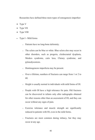 40
Researches have defined three more types of osteogenesis imperfect
Type V
Type VII
Type VIII
Type I - Mild forms
Patients have no long-bone deformity.
The sclera can be blue or white. Blue sclera also may occur in
other disorders, such as progeria, cleidocranial dysplasia,
Menkes syndrome, cutis laxa, Cheney syndrome, and
pyknodysostosis.
Dentinogenesis imperfecta may be present.
Over a lifetime, numbers of fractures can range from 1 or 2 to
60.
Height is usually normal in individuals with mild forms of OI.
People with OI have a high tolerance for pain. Old fractures
can be discovered in infants only after radiographs obtained
for other reasons other than an assessment of OI, and they can
occur without any signs of pain.
Exercise tolerance and muscle strength are significantly
reduced in patients with OI, even in the mild forms.
Fractures are most common during infancy, but they may
occur at any age.
 