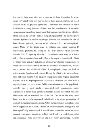 59
increase in bone resorption and a decrease in bone formation. In some
cases very rapid bone loss can produce a large enough increase in blood
calcium levels to produce symptoms . Fractures are common in these
individuals not only because of bone loss, but also because of muscular
weakness and neurologic impairment that increases the likelihood of falls.
Bone loss can be slowed but not completelyprevented by antiresorptive
therapy. Epilepsy is another neurologic disorder that increases the risk of
bone disease, primarily because of the adverse effects of anti-epileptic
drugs. Many of the drugs used in epilepsy can impair vitamin D
metabolism, probably by acting on the liver enzyme which converts
vitamin D to 25 hydroxy vitamin D. In addition, there may be a direct
effect of these agentson bone cells. Due to the negative bone-health effects
of drugs, most epilepsy patients are at riskof developing osteoporosis. In
those who have low vitamin D intakes, intestinal malabsorption, or low
sun exposure, the additional effect of antiepileptic drugs can lead to
osteomalacia. Supplemental vitamin D may be effective in slowing bone
loss, although patients who develop osteoporosis may require additional
therapy such as bisphosphonates. Psychiatric disorders can also have a
negative impact on bone health. While anorexia nervosa is the psychiatric
disorder that is most regularly associated with osteoporosis, major
depression, a much more common disorder, is also associated with low
bone mass and an increased risk of fracture. One factor that may cause
bone loss in severely depressed individuals is increased production of
cortisol, the adrenal stress hormone. While the response of individuals with
major depression to calcium, vitamin D, or antiresorptive therapy has not
been specifically documented, it would seem reasonable toprovide these
preventive measures to patients at high risk. Finally, several diseases that
are associated with osteoporosis are not easily categorized. Aseptic
 
