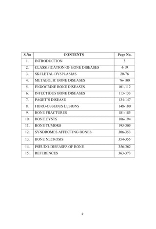 2
S.No CONTENTS Page No.
1. INTRODUCTION 3
2. CLASSIFICATION OF BONE DISEASES 4-19
3. SKELETAL DYSPLASIAS 20-76
4. METABOLIC BONE DISEASES 76-100
5. ENDOCRINE BONE DISEASES 101-112
6. INFECTIOUS BONE DISEASES 113-133
7. 134-147
8. FIBRO-OSSEOUS LESIONS 148-180
9. BONE FRACTURES 181-185
10. BONE CYSTS 186-194
11. BONE TUMORS 195-305
12. SYNDROMES AFFECTING BONES 306-353
13. BONE NECROSIS 354-355
14. PSEUDO-DISEASES OF BONE 356-362
15. REFERENCES 363-373
 