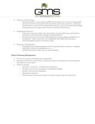  Advisory /Field Visit(s)
- Planned property visits made by GMS representative (4-6 visits recommended
per year) to review and assist with agronomic plan, best practices, chemicals
and fertilizers, course level capital improvements, and course operating budget.
- Continued access to agronomic advice to ensure full execution
 Employment Services
- Full service hiring includes job advertising, resume gathering, initial phone
interviews, final interviews, finalist recommendation.
- Partial hiring services include GMS gathering and providing qualified list of
candidates. Client interviews the candidates and GMS will help make
recommendation based on interview data.
 Training / Development
- Strategically developed programs built on specific client needs (i.e. company
initiatives, efficiency management etc…)
- GCSAA Education Points can be made available
Project Planning/Management
 Full service project planning and management
 Develop and execute a pre & post construction plan for purposes of maximizing the
investment for the owner.
 Services include:
- Architect, contractor, and personnel selection
- Develop and execute according to established budget
- Quality control and compliance
- Equipment expertise
- Oversee post construction project to ensure proper care and execution
 